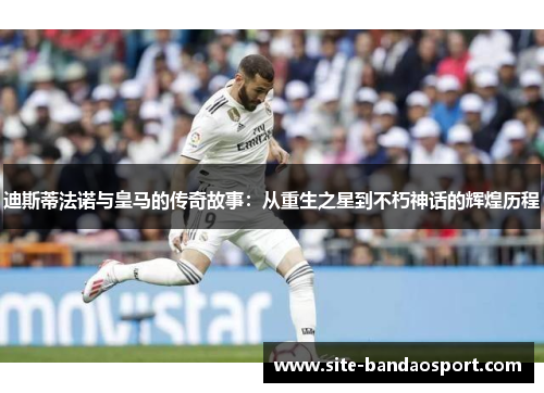 迪斯蒂法诺与皇马的传奇故事：从重生之星到不朽神话的辉煌历程