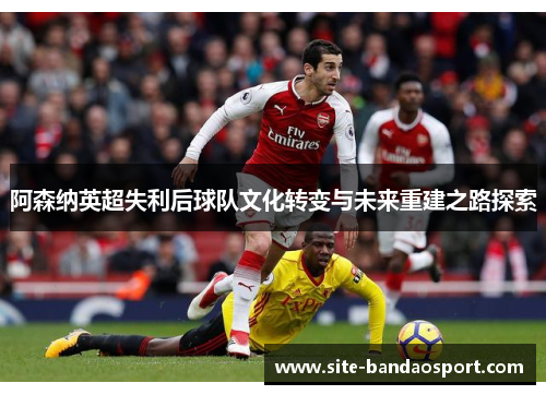 阿森纳英超失利后球队文化转变与未来重建之路探索