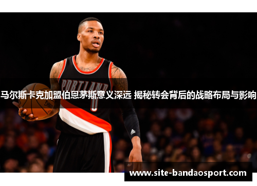 马尔斯卡克加盟伯恩茅斯意义深远 揭秘转会背后的战略布局与影响