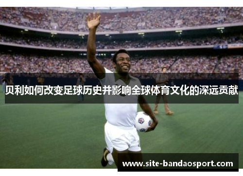 贝利如何改变足球历史并影响全球体育文化的深远贡献