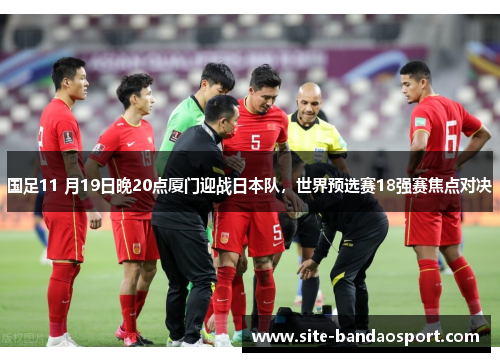 国足11 月19日晚20点厦门迎战日本队，世界预选赛18强赛焦点对决