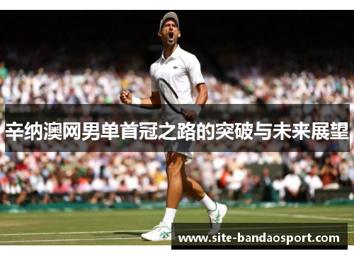 辛纳澳网男单首冠之路的突破与未来展望 辛纳澳网男单首冠之路的突破与未来展望