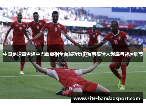 中国足球曾否逼平巴西真相全面解析历史赛事实情大起底与背后细节 中国足球曾否逼平巴西真相全面解析历史赛事实情大起底与背后细节