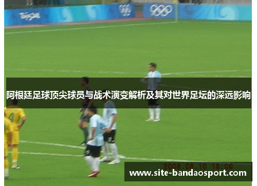 阿根廷足球顶尖球员与战术演变解析及其对世界足坛的深远影响 阿根廷足球顶尖球员与战术演变解析及其对世界足坛的深远影响