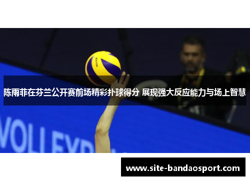 陈雨菲在芬兰公开赛前场精彩扑球得分 展现强大反应能力与场上智慧 陈雨菲在芬兰公开赛前场精彩扑球得分 展现强大反应能力与场上智慧